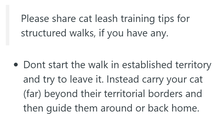 Please share cat leash training tips for structured walks, if you have any. • Dont start the walk in established territory and try to leave it. Instead carry your cat (far) beyond their territorial borders and then guide them around or back home.