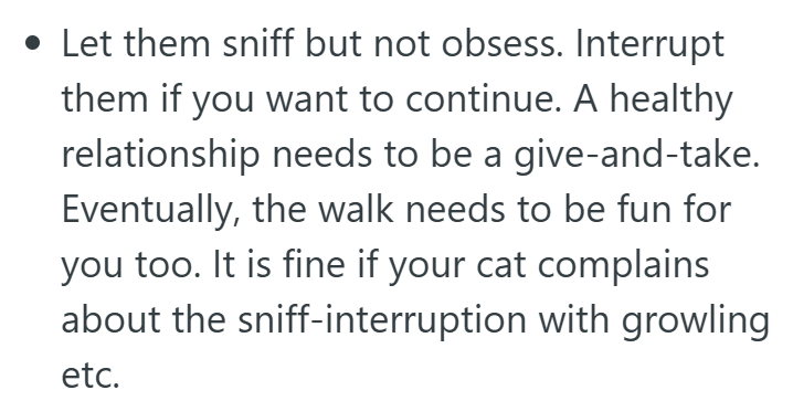 • Let them sniff but not obsess. Interrupt them if you want to continue. A healthy relationship needs to be a give-and-take. Eventually, the walk needs to be fun for you too. It is fine if your cat complains about the sniff-interruption with growling etc.