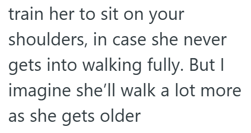 train her to sit on your shoulders, in case she never gets into walking fully. But I imagine she'll walk a lot more as she gets older