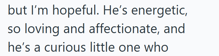 but I'm hopeful. He's energetic, so loving and affectionate, and he's a curious little one who