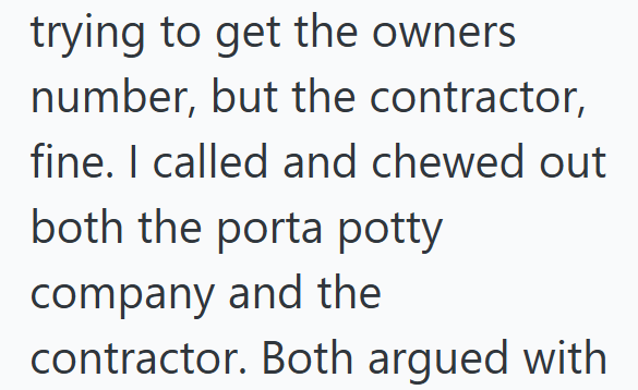 trying to get the owners number, but the contractor, fine. I called and chewed out both the porta potty company and the contractor. Both argued with