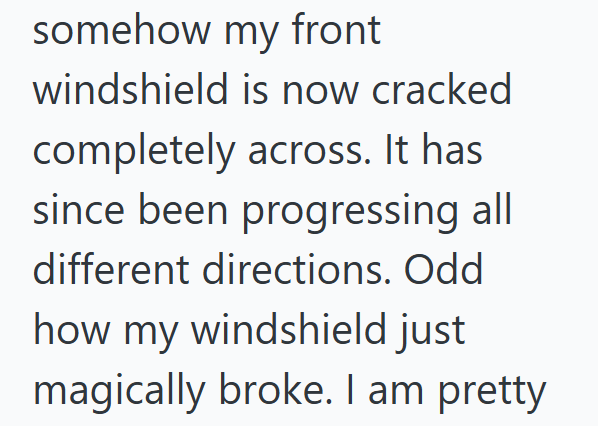 somehow my front windshield is now cracked completely across. It has since been progressing all different directions. Odd how my windshield just magically broke. I am pretty