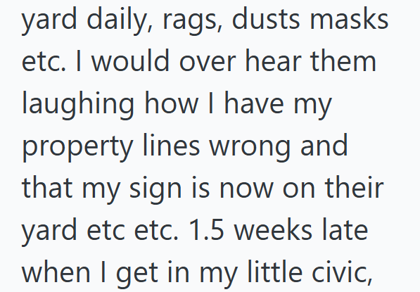 yard daily, rags, dusts masks etc. I would over hear them laughing how I have my property lines wrong and that my sign is now on their yard etc etc. 1.5 weeks late when I get in my little civic,