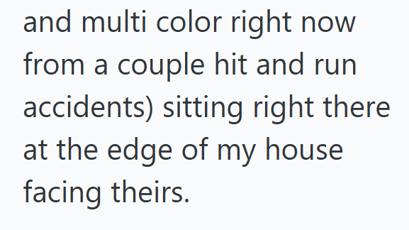 and multi color right now from a couple hit and run. accidents) sitting right there at the edge of my house facing theirs.