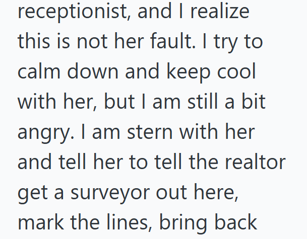 receptionist, and I realize this is not her fault. I try to calm down and keep cool with her, but I am still a bit angry. I am stern with her and tell her to tell the realtor get a surveyor out here, mark the lines, bring back