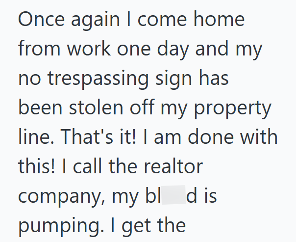 Once again I come home from work one day and my no trespassing sign has been stolen off my property line. That's it! I am done with this! I call the realtor company, my bld is pumping. I get the
