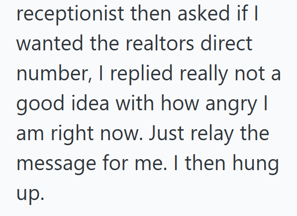 receptionist then asked if I I wanted the realtors direct number, I replied really not a good idea with how angry I am right now. Just relay the message for me. I then hung. up.