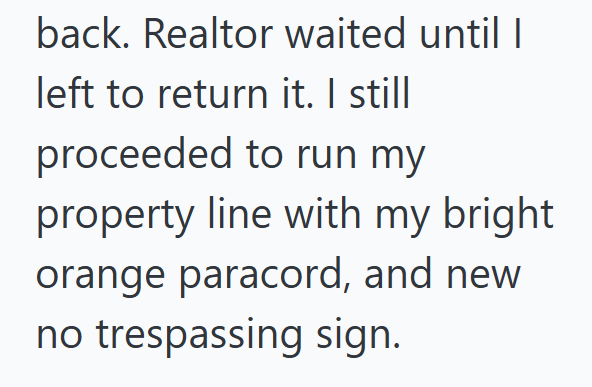 back. Realtor waited until I left to return it. I still proceeded to run my property line with my bright orange paracord, and new no trespassing sign.
