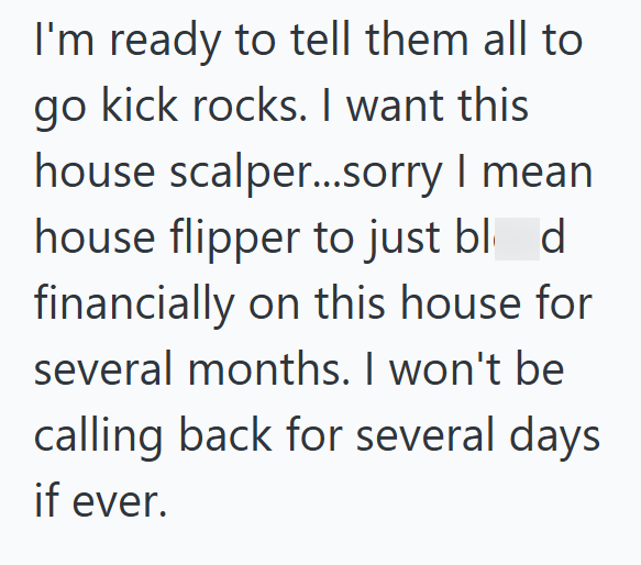 I'm ready to tell them all to go kick rocks. I want this house scalper...sorry I mean house flipper to just blod financially on this house for several months. I won't be calling back for several days if ever.