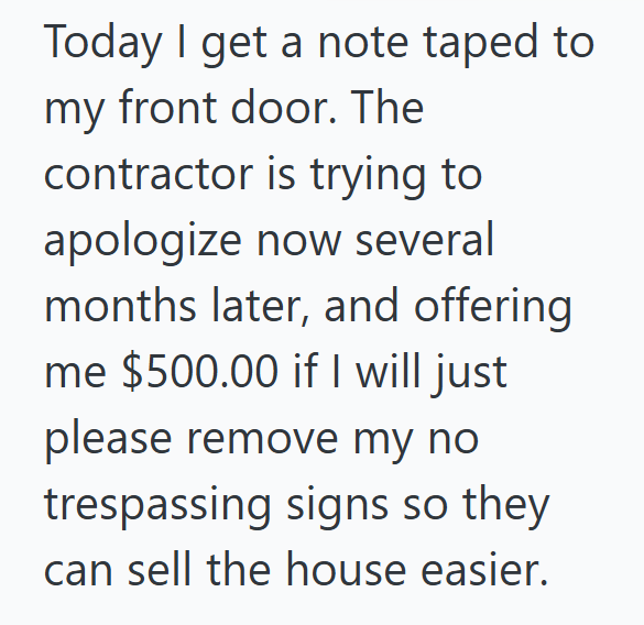 Today I get a note taped to my front door. The contractor is trying to apologize now several months later, and offering me $500.00 if I will just please remove my no trespassing signs so they can sell the house easier.