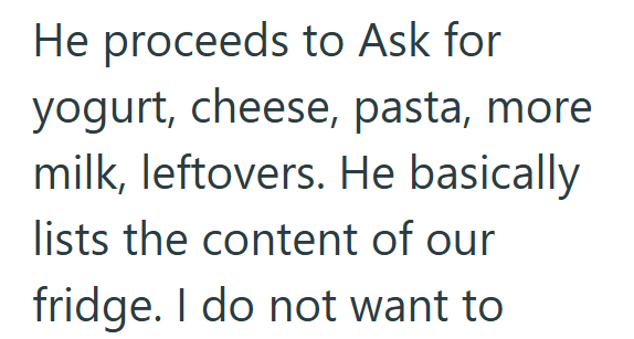 He proceeds to Ask for yogurt, cheese, pasta, more milk, leftovers. He basically lists the content of our fridge. I do not want to