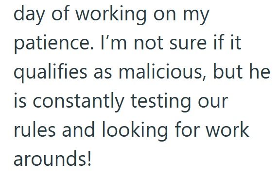 day of working on my patience. I'm not sure if it qualifies as malicious, but he is constantly testing our rules and looking for work arounds!