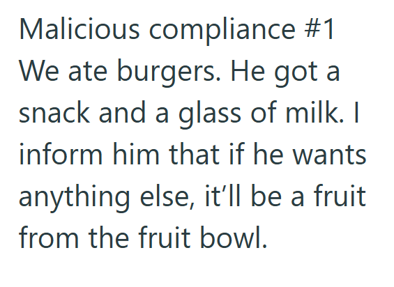 Malicious compliance #1 We ate burgers. He got a snack and a glass of milk. I inform him that if he wants anything else, it'll be a fruit from the fruit bowl.