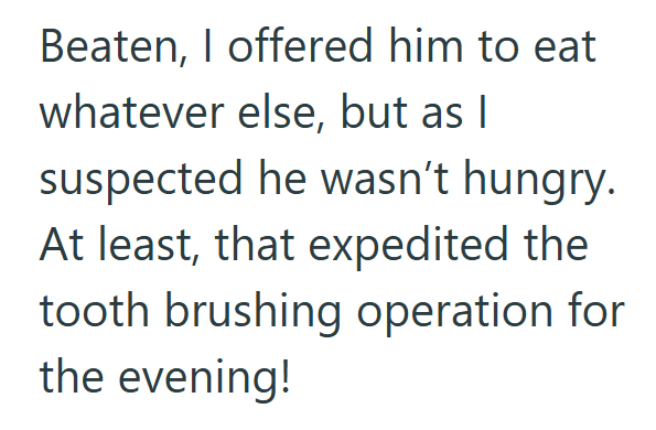 Beaten, I offered him to eat whatever else, but as I suspected he wasn't hungry. At least, that expedited the tooth brushing operation for the evening!