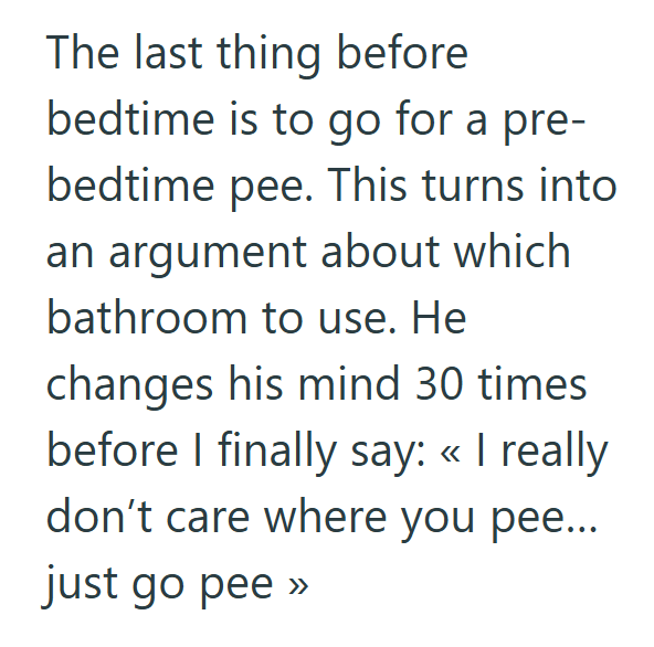 The last thing before bedtime is to go for a pre- bedtime pee. This turns into an argument about which bathroom to use. He changes his mind 30 times before I finally say: << I really don't care where you pee... just go pee >>