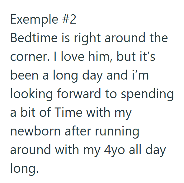 Exemple #2 Bedtime is right around the corner. I love him, but it's been a long day and i'm looking forward to spending a bit of Time with my newborn after running around with my 4yo all day long.