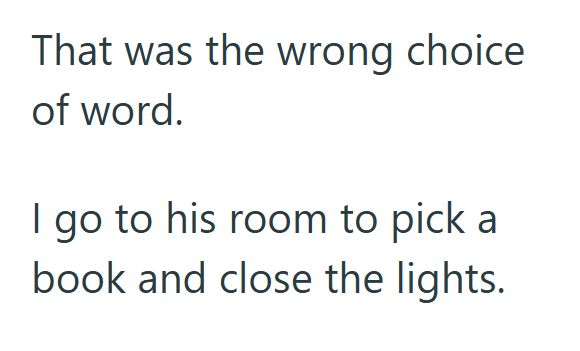 That was the wrong choice of word. I go to his room to pick a book and close the lights.