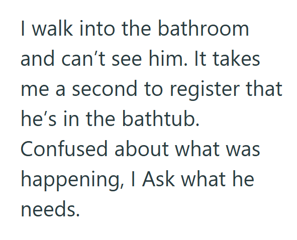 I walk into the bathroom and can't see him. It takes me a second to register that he's in the bathtub. Confused about what was happening, I Ask what he needs.