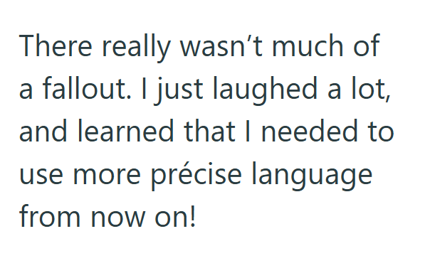 There really wasn't much of a fallout. I just laughed a lot, and learned that I needed to use more précise language from now on!