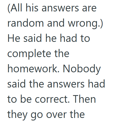 (All his answers are random and wrong.) He said he had to complete the homework. Nobody said the answers had to be correct. Then they go over the