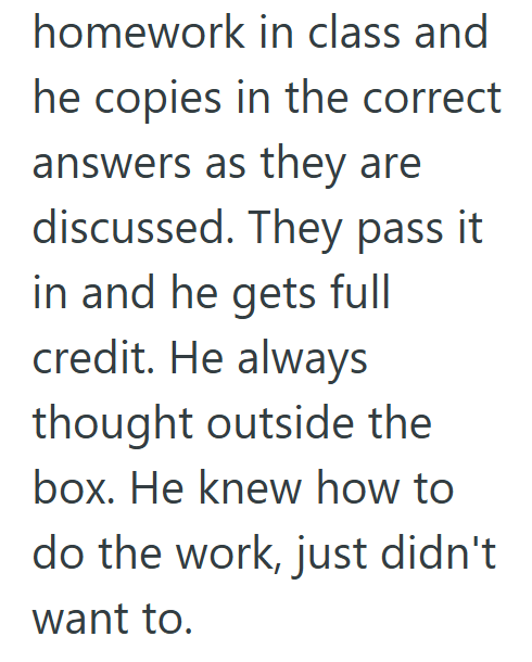 homework in class and he copies in the correct answers as they are discussed. They pass it in and he gets full credit. He always thought outside the box. He knew how to do the work, just didn't want to.