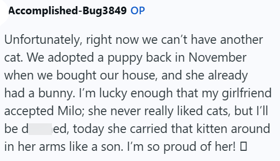 Accomplished-Bug3849 OP Unfortunately, right now we can't have another cat. We adopted a puppy back in November when we bought our house, and she already had a bunny. I'm lucky enough that my girlfriend accepted Milo; she never really liked cats, but I'll be d ed, today she carried that kitten around in her arms like a son. I'm so proud of her!