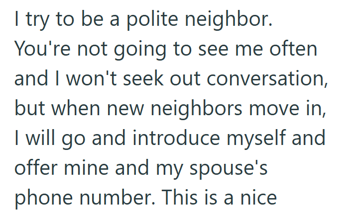 I try to be a polite neighbor. You're not going to see me often and I won't seek out conversation, but when new neighbors move in, I will go and introduce myself and offer mine and my spouse's phone number. This is a nice