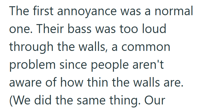 The first annoyance was a normal one. Their bass was too loud through the walls, a common problem since people aren't aware of how thin the walls are. (We did the same thing. Our