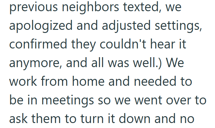 previous neighbors texted, we apologized and adjusted settings, confirmed they couldn't hear it anymore, and all was well.) We work from home and needed to be in meetings so we went over to ask them to turn it down and no