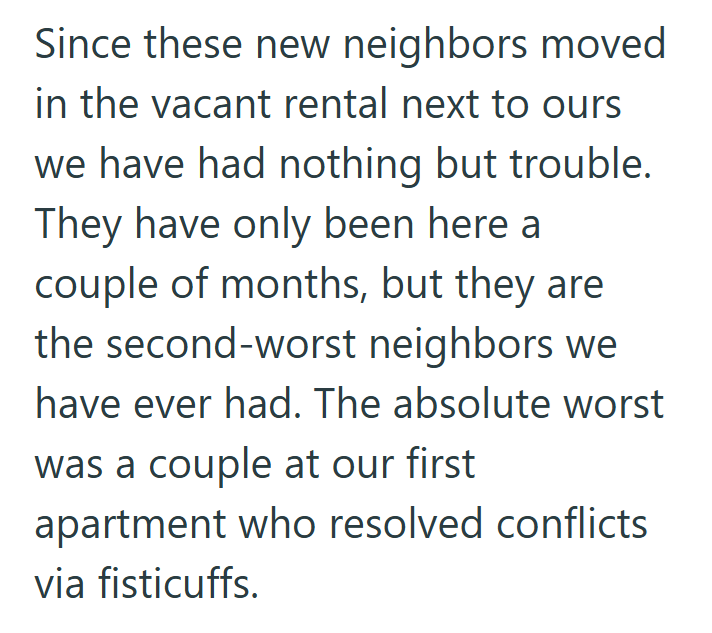 Since these new neighbors moved in the vacant rental next to ours we have had nothing but trouble. They have only been here a couple of months, but they are the second-worst neighbors we have ever had. The absolute worst was a couple at our first apartment who resolved conflicts via fisticuffs.