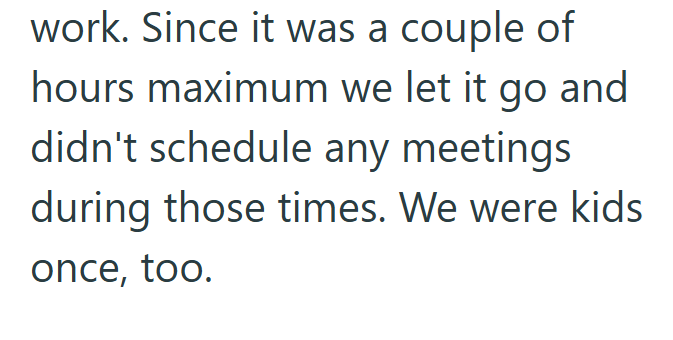 work. Since it was a couple of hours maximum we let it go and didn't schedule any meetings during those times. We were kids once, too.