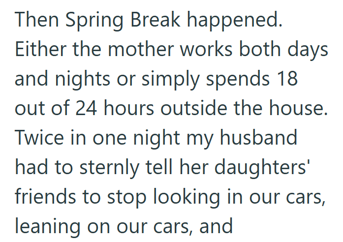 Then Spring Break happened. Either the mother works both days and nights or simply spends 18 out of 24 hours outside the house. Twice in one night my husband had to sternly tell her daughters' friends to stop looking in our cars, leaning on our cars, and