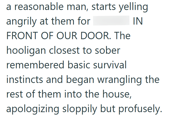 a reasonable man, starts yelling angrily at them for FRONT OF OUR DOOR. The hooligan closest to sober remembered basic survival IN instincts and began wrangling the rest of them into the house, apologizing sloppily but profusely.