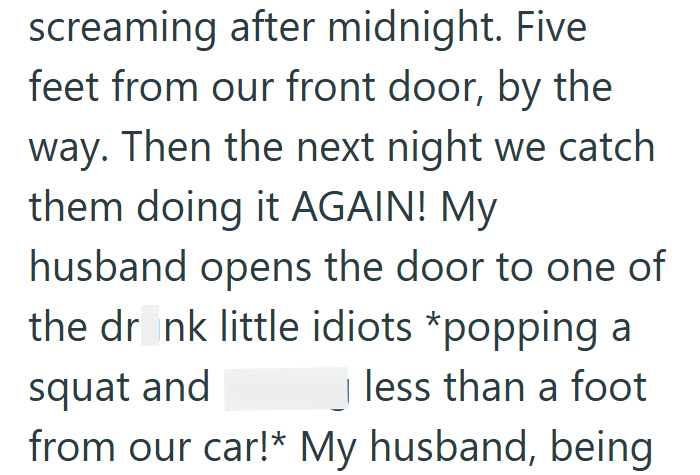 screaming after midnight. Five feet from our front door, by the way. Then the next night we catch them doing it AGAIN! My husband opens the door to one of the drank little idiots *popping a squat and less than a foot from our car!* My husband, being