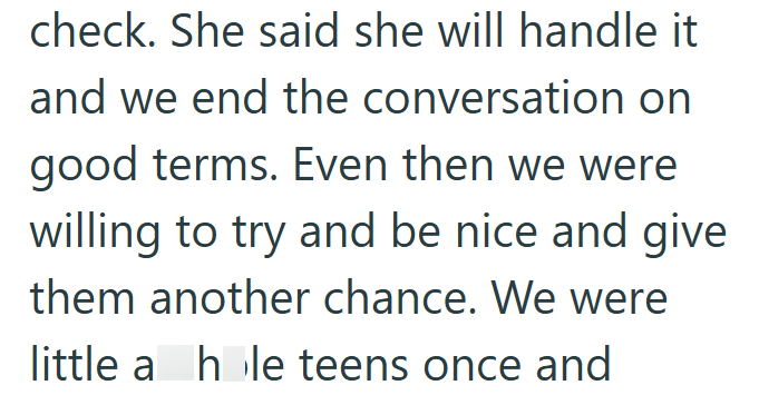 check. She said she will handle it and we end the conversation on good terms. Even then we were willing to try and be nice and give them another chance. We were little a hole teens once and