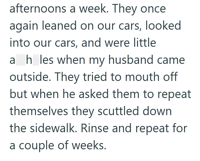 afternoons a week. They once again leaned on our cars, looked into our cars, and were little ah_les when my husband came outside. They tried to mouth off but when he asked them to repeat themselves they scuttled down the sidewalk. Rinse and repeat for a couple of weeks.