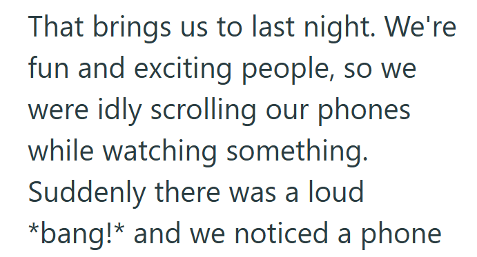 That brings us to last night. We're fun and exciting people, so we were idly scrolling our phones. while watching something. Suddenly there was a loud *bang!* and we noticed a phone