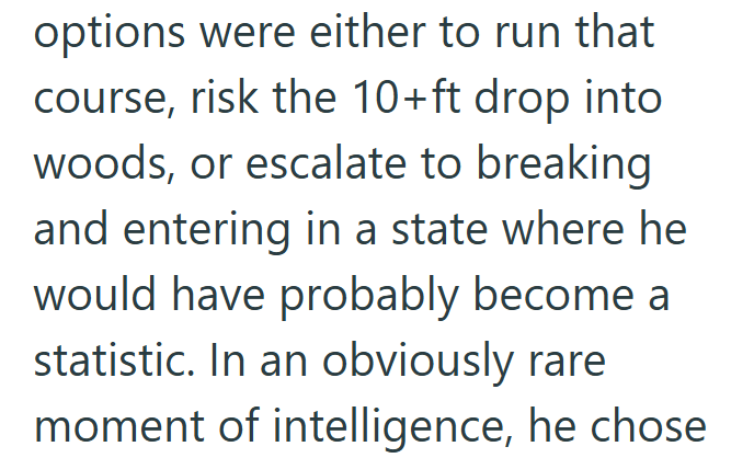 options were either to run that course, risk the 10+ft drop into. woods, or escalate to breaking and entering in a state where he would have probably become a statistic. In an obviously rare moment of intelligence, he chose