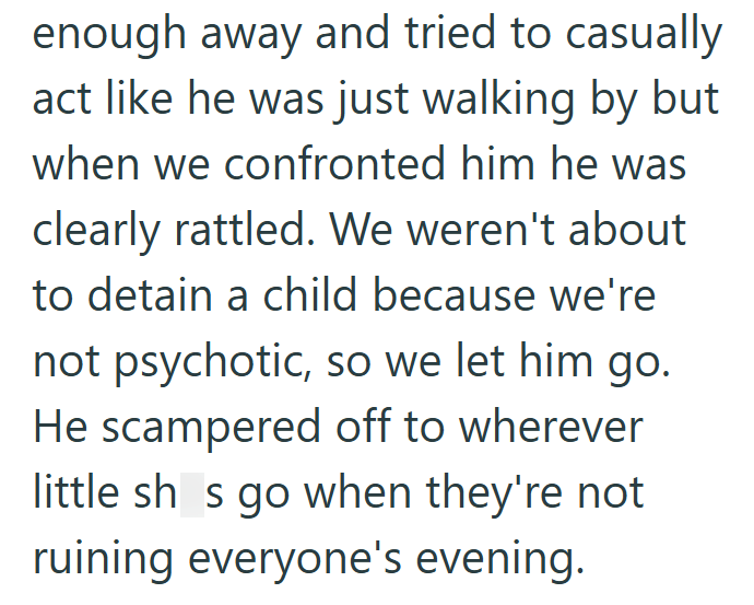 enough away and tried to casually act like he was just walking by but when we confronted him he was clearly rattled. We weren't about to detain a child because we're not psychotic, so we let him go. He scampered off to wherever little sh s go when they're not ruining everyone's evening.