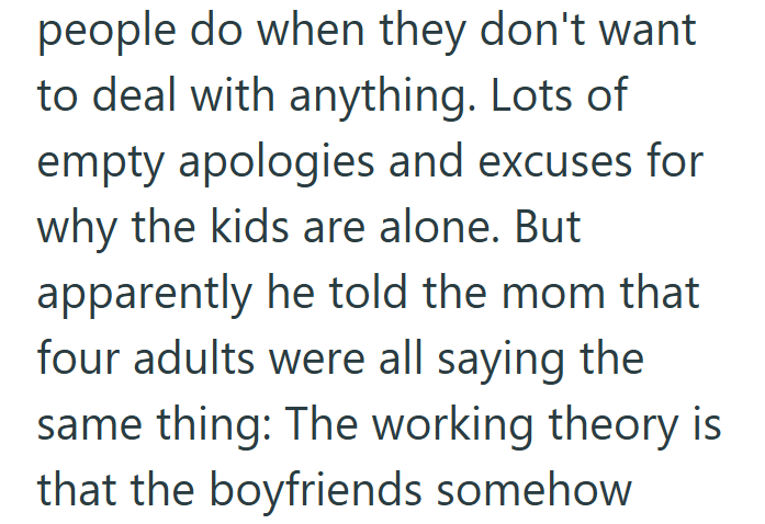 people do when they don't want to deal with anything. Lots of empty apologies and excuses for why the kids are alone. But apparently he told the mom that four adults were all saying the same thing: The working theory is that the boyfriends somehow