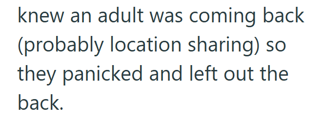 knew an adult was coming back (probably location sharing) so they panicked and left out the back.