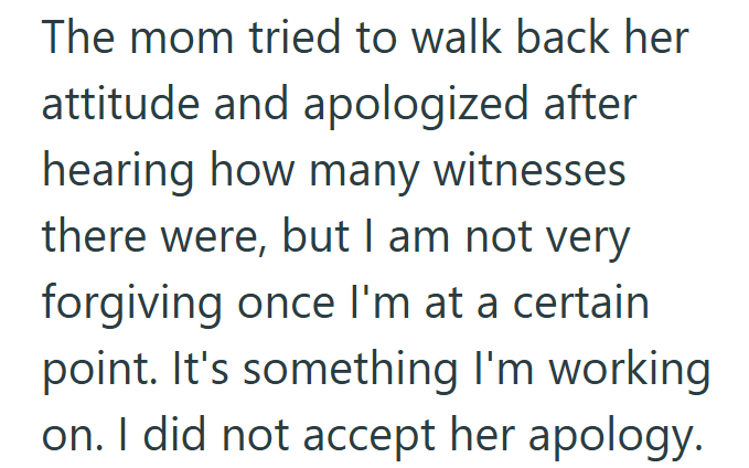 The mom tried to walk back her attitude and apologized after hearing how many witnesses there were, but I am not very forgiving once I'm at a certain point. It's something I'm working on. I did not accept her apology.