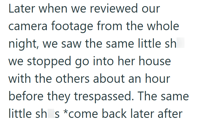 Later when we reviewed our camera footage from the whole. night, we saw the same little sh we stopped go into her house with the others about an hour before they trespassed. The same little sh_s*come back later after