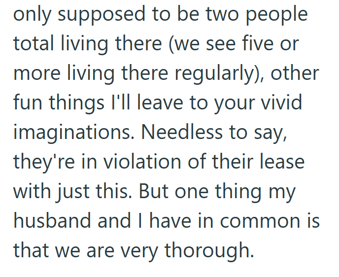 only supposed to be two people total living there (we see five or more living there regularly), other fun things I'll leave to your vivid imaginations. Needless to say, they're in violation of their lease with just this. But one thing my husband and I have in common is that we are very thorough.