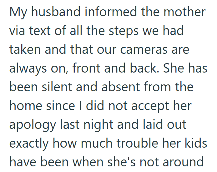 My husband informed the mother via text of all the steps we had taken and that our cameras are always on, front and back. She has been silent and absent from the home since I did not accept her apology last night and laid out exactly how much trouble her kids have been when she's not around