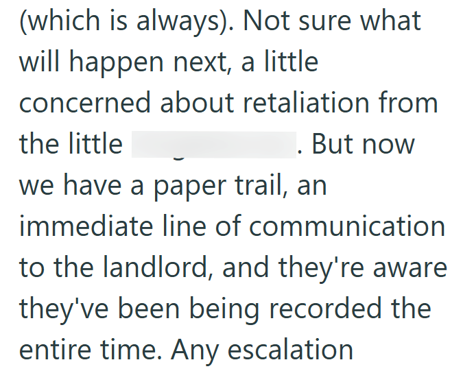 (which is always). Not sure what will happen next, a little concerned about retaliation from the little . But now we have a paper trail, an immediate line of communication to the landlord, and they're aware they've been being recorded the entire time. Any escalation
