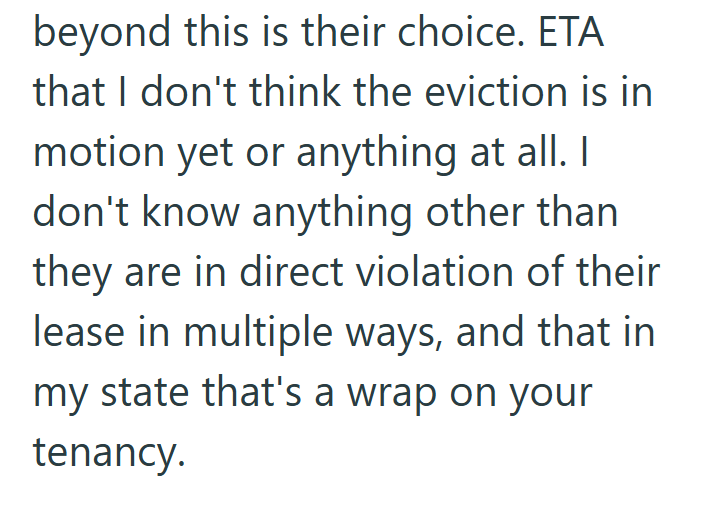 beyond this is their choice. ETA that I don't think the eviction is in motion yet or anything at all. I don't know anything other than they are in direct violation of their lease in multiple ways, and that in my state that's a wrap on your tenancy.