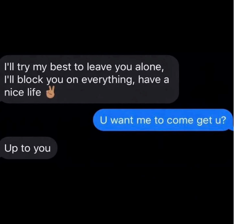 I'll try my best to leave you alone, I'll block you on everything, have a nice life Up to you U want me to come get u?