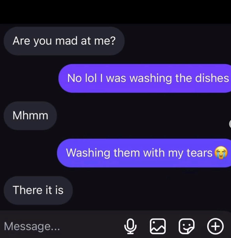 Are you mad at me? No lol I was washing the dishes Mhmm Washing them with my tears There it is Message... ເທ +