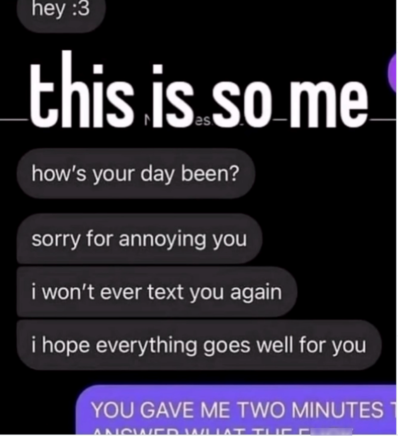 hey :3 this is so me how's your day been? sorry for annoying you i won't ever text you again i hope everything goes well for you YOU GAVE ME TWO MINUTES ANSWER WUAT TUC a